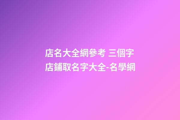 店名大全網參考 三個字店鋪取名字大全-名學網-第1張-店鋪起名-玄機派